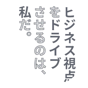 ビジネス視点をドライブさせるのは、私だ。